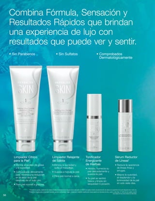 56
Sérum Reductor
de Líneas†
• Reduce la apariencia
de líneas finas y
arrugas.
• Mejora la suavidad,
el resplandor y la
luminosidad de la piel
en solo siete días.
Tonificador
Energizante
de Hierbas
• Hidrata, humecta su
piel delicadamente y
suaviza la piel.
• Su piel se sentirá
fresca y limpia sin
sequedad ni picazón.
Limpiador Relajante
de Sábila
• Elimina la suciedad y
quita el maquillaje.
• Suaviza e hidrata la piel.
• Para piel normal a seca.
Limpiador Cítrico
para la Piel*
• Elimina el exceso de grasa
y la suciedad.
• Comprobado clínicamente
para mostrar una reducción
en el sebo de la piel
después de un solo uso.
• Para piel normal a grasosa.
Combina Fórmula, Sensación y
Resultados Rápidos que brindan
una experiencia de lujo con
resultados que puede ver y sentir.
• Sin Parabenos	 • Sin Sulfatos	 • Comprobados
Dermatológicamente
*Probado en sujetos, midiendo los niveles de sebo inmediatamente después de la aplicación. El 100% de sujetos mostró una disminución de sebo en la superficie de la piel después de un solo uso.
†
Probado en sujetos para comprobar suavidad, tersura, luminosidad, fulgor y resplandor mediante clasificación visual experta en intervalos de dos, cuatro y siete días. El 100% de los sujetos mostró
una mejora en las cinco áreas en siete días.
 