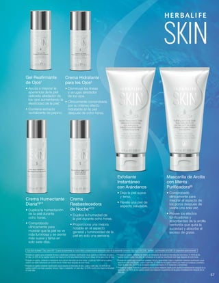 57
Gel Reafirmante
de Ojos†
• Ayuda a mejorar la
apariencia de la piel
delicada alrededor de
los ojos aumentando la
elasticidad de la piel.*
• Contiene extracto
revitalizante de pepino.
Crema Hidratante
para los Ojos‡
• Disminuye las líneas
y arrugas alrededor
de los ojos.
• Clínicamente comprobada
por su intenso efecto
hidratante en la piel
después de ocho horas.
Crema Humectante
Diaria*§
**
• Duplica la humectación
de la piel durante
ocho horas.
• Comprobado
clínicamente para
mostrar que la piel se ve
más luminosa y se siente
más suave y tersa en
solo siete días.
Crema
Reabastecedora
de Noche**††
• Duplica la humedad de
la piel durante ocho horas.
• Proporciona una mejora
notable en el aspecto
general y luminosidad de la
piel en solo una semana.
Exfoliante
Instantáneo
con Arándanos
• Deja la piel suave
y tersa.
• Revela una piel de
aspecto saludable.
Mascarilla de Arcilla
con Menta
Purificadora§§
• Comprobado
clínicamente para
mejorar el aspecto de
los poros después de
usarla una sola vez.
• Provee los efectos
tonificadores y
absorbentes de la arcilla
bentonita que quita la
suciedad y absorbe el
exceso de grasa.
† 
Probado en sujetos para comprobar firmeza y elasticidad mediante clasificación visual experta en intervalos de siete y
42 días. Un 85% de los sujetos mostró una mejora en la firmeza/elasticidad de la piel debajo de los ojos a los 42 días.
‡ 
Probado en sujetos, midiendo la hidratación de la piel en intervalos de ocho horas. La piel del 100% de los sujetos
mostró una doble hidratación por encima de los niveles base después de ocho horas.
§ 
Probado en sujetos mediante clasificación visual experta en intervalos de dos, cuatro y siete días. Un 96% de los
sujetos mostró una mejor suavidad, tersura, fulgor y resplandor, en siete días. Un 93% mostró una mayor luminosidad
en siete días.
	**Probado en sujetos, midiendo los niveles de hidratación de la piel en intervalos de ocho horas. El 100% de los 	
		sujetos mostró niveles más altos de hidratación en la piel por encima del nivel base después de ocho horas.
	††
Probado en sujetos para comprobar suavidad, tersura, luminosidad, fulgor y resplandor mediante clasificación visual 	
		experta en intervalos de dos, cuatro y siete días. El 100% de los sujetos mostró una mejora en la tersura, suavidad y 	
		fulgor en siete días. Un 97% de los sujetos mostró una mejora en el resplandor y luminosidad.
	§§	
Probado en sujetos midiendo la apariencia de los poros mediante clasificación experta inmediatamente después de la
aplicación. Un 100% de los sujetos mostró una mejora en la apariencia de los poros inmediatamente después de un
solo uso.
*Use Skin Activator®
Day Lotion SPF 15 para complementar su rutina diaria y proporcionarle protección solar de la exposición corriente a los rayos UVA/UVB. También, use Herbalife SKIN SPF 30 ¡disponible próximamente!
 
