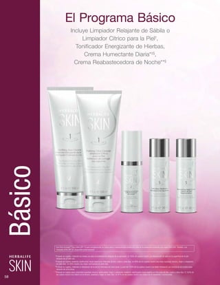 †
Probado en sujetos, midiendo los niveles de sebo inmediatamente después de la aplicación. El 100% de sujetos mostró una disminución de sebo en la superficie de la piel 	
		después de un solo uso.
‡
Probado en sujetos mediante clasificación visual experta en intervalos de dos, cuatro y siete días. Un 96% de los sujetos mostró una mejor suavidad, tersura, fulgor y resplandor, 	
		en siete días. Un 93% mostró una mayor luminosidad en siete días.
§
Probado en sujetos, midiendo la hidratación de la piel en intervalos de ocho horas. La piel del 100% de los sujetos mostró una doble hidratación por encima de los niveles base 	
		después de ocho horas.
**Probado en sujetos para comprobar suavidad, tersura, luminosidad, fulgor y resplandor mediante clasificación visual experta en intervalos de dos, cuatro y siete días. El 100% de	
		los sujetos mostró una mejora en la tersura, suavidad y fulgor en siete días. Un 97% de los sujetos mostró una mejora en el resplandor y luminosidad.
*Use Skin Activator®
Day Lotion SPF 15 para complementar su rutina diaria y proporcionarle protección solar de la exposición corriente a los rayos UVA/UVB. También, use
Herbalife SKIN SPF 30 ¡disponible próximamente!
El Programa Básico
Incluye Limpiador Relajante de Sábila o
Limpiador Cítrico para la Piel†
,
Tonificador Energizante de Hierbas,
Crema Humectante Diaria*‡§
,
Crema Reabastecedora de Noche**§
58
Básico
 