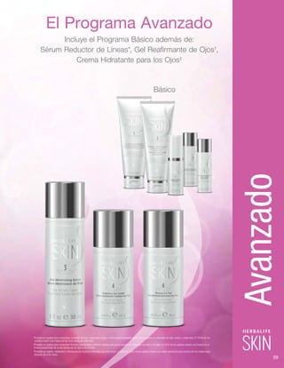 El Programa Avanzado
Incluye el Programa Básico además de:
Sérum Reductor de Líneas*, Gel Reafirmante de Ojos†
,
Crema Hidratante para los Ojos‡
Básico
*Probado en sujetos para comprobar suavidad, tersura, resplandor, fulgor y luminosidad mediante clasificación experta en intervalos de dos, cuatro, y siete días. El 100% de los
sujetos mostró una mejora en las cinco áreas en siete días.
†
Probado en sujetos para comprobar firmeza y elasticidad mediante clasificación visual experta en intervalos de siete y 42 días. Un 85% de los sujetos mostró una mejora en la 	
	firmeza/elasticidad de la piel debajo de los ojos a los 42 días.
‡
Probado en sujetos, midiendo la hidratación de la piel en intervalos de ocho horas. La piel del 100% de los sujetos mostró una doble hidratación por encima de los niveles base
después de ocho horas.
59
Avanzado
 