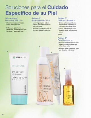 62
Soluciones para el Cuidado
Específico de su Piel
[b]
[c]
[d]
[a]
Skin Activator®
Day Lotion SPF 15 [a]
• Disminuye la apariencia de
líneas finas y arrugas.
• Delicada y ligera loción con
protección solar UVA/UVB que
humecta y reafirma la piel.
Radiant C®
Body Lotion SPF 15 [b]
• Loción ligera para todo el
cuerpo con una maravillosa
esencia cítrica.
• Humecta y protege la piel de
los rayos solares UVA/UVB.
Radiant C®
Daily Skin Booster [c]
• Crema gel enriquecida con
antioxidantes para sellar la
humedad natural del cutis.
• Mejora la textura y el tono,
dejando la piel sedosamente
suave.
#2890
Radiant C®
Face Quencher [d]
• Rocío humectante instantáneo
para hombres y mujeres que
rehidrata el cutis.
• Ayuda a fijar el maquillaje para
una duración más larga.
 