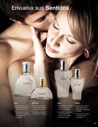 Envuelva sus Sentidos
Man
• Este aroma fresco y
vigorizante contiene
menta y albahaca.
• Para hombres que
disfrutan las esencias
más refinadas y
naturales.
Woman
• Una mezcla cítrica
sutil y distintiva para
la mujer moderna.
• Contiene notas de
jazmín, lirio y peonía.
Soul
• Aroma ligero y fresco
con una sensual
fuerza masculina.
• Contiene una fresca
combinación del
cítrico yuzu, perejil,
lavanda y cedro.
Heart
• Una esencia suave
con ingredientes
botánicos sensuales
y puros.
• Contiene lirio, hojas
de hiedra verde
y gardenia.
63
 