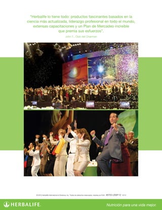 “Herbalife lo tiene todo: productos fascinantes basados en la
ciencia más actualizada, liderazgo profesional en todo el mundo,
extensas capacitaciones y un Plan de Mercadeo increíble
que premia sus esfuerzos”.
John T., Club del Chairman
© 2013 Herbalife International of America, Inc. Todos los derechos reservados. Impreso en EUA. #6705-USSP-12 12/13
 