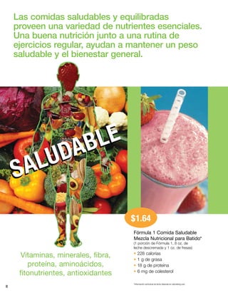 8
Vitaminas, minerales, fibra,
proteína, aminoácidos,
fitonutrientes, antioxidantes
$1.64
Las comidas saludables y equilibradas
proveen una variedad de nutrientes esenciales.
Una buena nutrición junto a una rutina de
ejercicios regular, ayudan a mantener un peso
saludable y el bienestar general.
Fórmula 1 Comida Saludable
Mezcla Nutricional para Batido*
(1 porción de Fórmula 1, 8 oz. de
leche descremada y 1 oz. de fresas)
• 228 calorías
• 1 g de grasa
• 18 g de proteína
• 6 mg de colesterol
*Información nutricional de leche obtenida en calorieking.com.
SALUDABLE
SALUDABLE
 