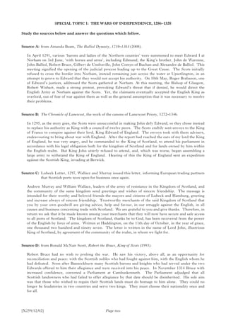 [X259/12/02]
SPECIAL TOPIC 1: THE WARS OF INDEPENDENCE, 1286–1328
Study the sources below and answer the questions which follow.
Source A:	 from Amanda Beam, The Balliol Dynasty, 1210–1364 (2008).
In April 1291, various ‘barons and ladies of the Northern counties’ were summoned to meet Edward I at
Norham on 3rd June, ‘with horses and arms’, including Edmund, the King’s brother, John de Warenne,
John Balliol, Robert Bruce, Gilbert de Umfraville, John Comyn of Buchan and Alexander de Balliol. This
meeting signified the opening of the judicial process leading up to the Great Cause. The Scots initially
refused to cross the border into Norham, instead remaining just across the water at Upsetlington, in an
attempt to prove to Edward that they would not accept his authority. On 10th May, Roger Brabazon, one
of Edward’s justices, addressed the Scots gathered at Norham. At this meeting, the Bishop of Glasgow,
Robert Wishart, made a strong protest, provoking Edward’s threat that if denied, he would direct the
English Army at Norham against the Scots. Yet, the claimants eventually accepted the English King as
overlord, out of fear of war against them as well as the general assumption that it was necessary to resolve
their problems.
Source B:	 The Chronicle of Lanercost, the work of the canons of Lanercost Priory, 1272–1346.
In 1295, as the story goes, the Scots were unsuccessful in making John defy Edward, so they chose instead
to replace his authority as King with a council of twelve peers. The Scots craftily sent envoys to the King
of France to conspire against their lord, King Edward of England. The envoys took with them advisers,
endeavouring to bring about war with England. After the report had reached the ears of my lord the King
of England, he was very angry, and he commanded to the King of Scotland, to attend his parliament in
accordance with his legal obligation both for the kingdom of Scotland and for lands owned by him within
the English realm. But King John utterly refused to attend, and, which was worse, began assembling a
large army to withstand the King of England. Hearing of this the King of England sent an expedition
against the Scottish King, invading at Berwick.
Source C:	Lubeck Letter, 1297, Wallace and Murray issued this letter, informing European trading partners
that Scottish ports were open for business once again.
Andrew Murray and William Wallace, leaders of the army of resistance in the Kingdom of Scotland, and
the community of the same kingdom send greetings and wishes of sincere friendship. The message is
intended for their worthy and beloved friends the mayors and citizens of Lubeck and Hamburg, greeting
and increase always of sincere friendship. Trustworthy merchants of the said Kingdom of Scotland that
you by your own goodwill are giving advice, help and favour, in our struggle against the English, in all
causes and business concerning trade with Scotland. We are grateful to you and give thanks. Therefore, in
return we ask that it be made known among your merchants that they will now have secure and safe access
to all ports of Scotland. The kingdom of Scotland, thanks be to God, has been recovered from the power
of the English by force of arms. Written at Haddington, on the 11th day of October, in the year of grace,
one thousand two hundred and ninety seven. The letter is written in the name of Lord John, illustrious
King of Scotland, by agreement of the community of the realm, in whom we fight for.
Source D:	from Ronald McNair Scott, Robert the Bruce, King of Scots (1993).
Robert Bruce had no wish to prolong the war. He saw his victory, above all, as an opportunity for
reconciliation and peace: with the Scottish nobles who had fought against him, with the English whom he
had defeated. Soon after Bannockburn many Scottish barons and knights who had served under the two
Edwards offered to him their allegiance and were received into his peace. In November 1314 Bruce with
increased confidence, convened a Parliament at Cambuskenneth. The Parliament adjudged that all
Scottish landowners who had failed to offer allegiance by that date should be disinherited. His sole aim
was that those who wished to regain their Scottish lands must do homage to him alone. They could no
longer be feudatories in two countries and serve two kings. They must choose their nationality once and
for all.
Page two
 