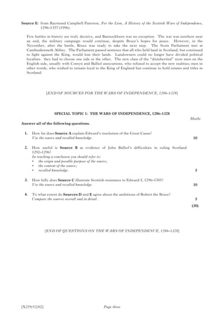 [X259/12/02] Page three
Source E:	from Raymond Campbell Paterson, For the Lion, A History of the Scottish Wars of Independence,
1296–1357 (1996).
Few battles in history are truly decisive, and Bannockburn was no exception. The war was nowhere near
an end, the military campaign would continue, despite Bruce’s hopes for peace. However, in the
November, after the battle, Bruce was ready to take the next step. The Scots Parliament met at
Cambuskenneth Abbey. The Parliament passed sentence that all who held land in Scotland, but continued
to fight against the King, would lose their lands. Landowners could no longer have divided political
loyalties: they had to choose one side or the other. The new class of the “disinherited” were men on the
English side, usually with Comyn and Balliol associations, who refused to accept the new realities; men in
other words, who wished to remain loyal to the King of England but continue to hold estates and titles in
Scotland.
[END OF SOURCES FOR THE WARS OF INDEPENDENCE, 1286–1328]
SPECIAL TOPIC 1: THE WARS OF INDEPENDENCE, 1286–1328
Answer all of the following questions.
	 1.	 How far does Source A explain Edward’s resolution of the Great Cause?
	 Use the source and recalled knowledge.
	 2.	 How useful is Source B as evidence of John Balliol’s difficulties in ruling Scotland
1292–1296?
	 In reaching a conclusion you should refer to:
	 •	 the origin and possible purpose of the source;
	 •	 the content of the source;
	 •	 recalled knowledge.
	 3.	 How fully does Source C illustrate Scottish resistance to Edward I, 1296–1305?
	 Use the source and recalled knowledge.
	 4.	 To what extent do Sources D and E agree about the ambitions of Robert the Bruce?
	 Compare the sources overall and in detail.
[END OF QUESTIONS ON THE WARS OF INDEPENDENCE, 1286–1328]
Marks
10
 5
10
 5
(30)
 