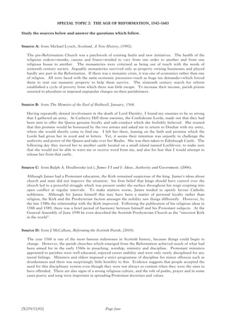 [X259/12/02]
SPECIAL TOPIC 2: THE AGE OF REFORMATION, 1542–1603
Study the sources below and answer the questions which follow.
Source A:	 from Michael Lynch, Scotland, A New History, (1992).
The pre-Reformation Church was a patchwork of existing faults and new initiatives. The health of the
religious orders—monks, canons and friars—tended to vary from one order to another and from one
religious house to another. The monasteries were criticised as being out of touch with the needs of
sixteenth century society. Arguably monasteries survived only as property owning businesses and played
hardly any part in the Reformation. If there was a monastic crisis, it was one of economics rather than one
of religion. All were faced with the same economic pressures—such as huge tax demands—which forced
them to rent out monastic property to help them survive. The sixteenth century search for reform
established a cycle of poverty from which there was little escape. To increase their income, parish priests
resorted to pluralism or imposed unpopular charges on their parishioners.
Source B:	 from The Memoirs of the Earl of Bothwell, January, 1568.
Having repeatedly denied involvement in the death of Lord Darnley, I found my enemies to be so strong
that I gathered an army. At Carberry Hill those enemies, the Confederate Lords, made out that they had
been sent to offer the Queen genuine loyalty and safe-conduct which she foolishly believed. She trusted
that this promise would be honoured by the two armies and asked me to return to Dunbar with my army,
where she would shortly come to find me. I left her there, leaning on the faith and promise which the
Lords had given her in word and in letters. Yet, it seems their intention was unjustly to challenge the
authority and power of the Queen and take over her Realm. She was then taken to Edinburgh Castle. The
following day they moved her to another castle located on a small island named Lochleven, to make sure
that she would not be able to warn me or receive word from me, and also for fear that I would attempt to
release her from that castle.
Source C:	 from Ralph A. Houlbrooke (ed.), James VI and I: Ideas, Authority and Government, (2006).
Although James had a Protestant education, the Kirk remained suspicious of the king. James’s ideas about
church and state did not improve the situation: his firm belief that kings should have control over the
church led to a powerful struggle which was present under the surface throughout his reign erupting into
open conflict at regular intervals. To make matters worse, James tended to openly favour Catholic
noblemen. Although for James himself this may have been a matter of personal loyalty rather than
religion, the Kirk and the Presbyterian faction amongst the nobility saw things differently. However, by
the late 1580s the relationship with the Kirk improved. Following the publication of his religious ideas in
1588 and 1589, there was a brief period of harmony between himself and his Protestant subjects. At the
General Assembly of June 1590 he even described the Scottish Presbyterian Church as the “sincerest Kirk
in the world”.
Source D:	from J McCallum, Reforming the Scottish Parish, (2010).
The year 1560 is one of the most famous milestones in Scottish history, because things could begin to
change. However, the parish churches which emerged from the Reformation achieved much of what had
been aimed for in the early 1560s in preaching, worship, ministry and discipline. Protestant ministers
appointed to parishes were well educated, enjoyed career stability and were only rarely disciplined for any
moral failings. Ministers and elders imposed a strict programme of discipline for minor offences such as
drunkenness and there was surprisingly little hostility to this. Evidence suggests that people accepted the
need for this disciplinary system even though they were not always so content when they were the ones to
have offended. There are also signs of a strong religious culture, and the role of psalm, prayer and in some
cases poetry and song were important in spreading Protestant doctrines and values.
Page four
 