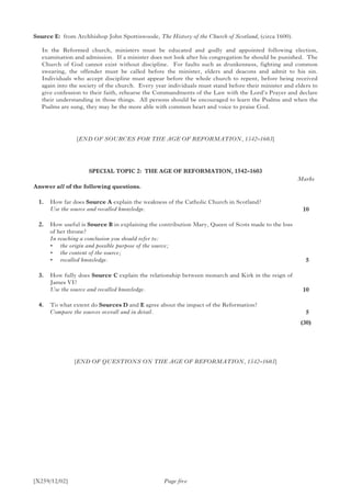 [X259/12/02] Page five
Source E:	 from Archbishop John Spottiswoode, The History of the Church of Scotland, (circa 1600).
In the Reformed church, ministers must be educated and godly and appointed following election,
examination and admission. If a minister does not look after his congregation he should be punished. The
Church of God cannot exist without discipline. For faults such as drunkenness, fighting and common
swearing, the offender must be called before the minister, elders and deacons and admit to his sin.
Individuals who accept discipline must appear before the whole church to repent, before being received
again into the society of the church. Every year individuals must stand before their minister and elders to
give confession to their faith, rehearse the Commandments of the Law with the Lord’s Prayer and declare
their understanding in those things. All persons should be encouraged to learn the Psalms and when the
Psalms are sung, they may be the more able with common heart and voice to praise God.
[END OF SOURCES FOR THE AGE OF REFORMATION, 1542–1603]
SPECIAL TOPIC 2: THE AGE OF REFORMATION, 1542–1603
Answer all of the following questions.
	 1.	 How far does Source A explain the weakness of the Catholic Church in Scotland?
	 Use the source and recalled knowledge.
	 2.	 How useful is Source B in explaining the contribution Mary, Queen of Scots made to the loss
of her throne?
	 In reaching a conclusion you should refer to:
	 •	 the origin and possible purpose of the source;
	 •	 the content of the source;
	 •	 recalled knowledge.
	 3.	 How fully does Source C explain the relationship between monarch and Kirk in the reign of
James VI?
	 Use the source and recalled knowledge.
	 4.	 To what extent do Sources D and E agree about the impact of the Reformation?
	 Compare the sources overall and in detail.
[END OF QUESTIONS ON THE AGE OF REFORMATION, 1542–1603]
Marks
10
 5
10
 5
(30)
 