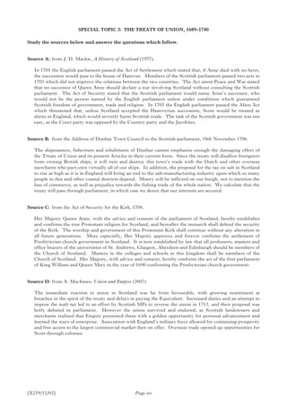 [X259/12/02]
SPECIAL TOPIC 3: THE TREATY OF UNION, 1689–1740
Study the sources below and answer the questions which follow.
Source A:	 from J. D. Mackie, A History of Scotland (1977).
In 1701 the English parliament passed the Act of Settlement which stated that, if Anne died with no heirs,
the succession would pass to the house of Hanover. Members of the Scottish parliament passed two acts in
1703 which did not improve the relations between the two countries. The Act anent Peace and War stated
that no successor of Queen Anne should declare a war involving Scotland without consulting the Scottish
parliament. The Act of Security stated that the Scottish parliament would name Anne’s successor, who
would not be the person named by the English parliament unless under conditions which guaranteed
Scottish freedom of government, trade and religion. In 1705 the English parliament passed the Alien Act
which threatened that, unless Scotland accepted the Hanoverian succession, Scots would be treated as
aliens in England, which would severely harm Scottish trade. The task of the Scottish government was not
easy, as the Court party was opposed by the Country party and the Jacobites.
Source B:	from the Address of Dunbar Town Council to the Scottish parliament, 18th November 1706.
The shipmasters, fishermen and inhabitants of Dunbar cannot emphasise enough the damaging effect of
the Treaty of Union and its present Articles in their current form. Since the treaty will disallow foreigners
from owning British ships, it will ruin and destroy this town’s trade with the Dutch and other overseas
merchants who part-own virtually all of our ships. In addition, the proposal for the tax on salt in Scotland
to rise as high as it is in England will bring an end to the salt-manufacturing industry upon which so many
people in this and other coastal districts depend. Misery will be inflicted on our burgh, not to mention the
loss of commerce, as well as prejudice towards the fishing trade of the whole nation. We calculate that the
treaty will pass through parliament, in which case we desire that our interests are secured.
Source C:	 from the Act of Security for the Kirk, 1706.
Her Majesty Queen Anne, with the advice and consent of the parliament of Scotland, hereby establishes
and confirms the true Protestant religion for Scotland, and hereafter the monarch shall defend the security
of the Kirk. The worship and government of this Protestant Kirk shall continue without any alteration in
all future generations. More especially, Her Majesty approves and forever confirms the settlement of
Presbyterian church government in Scotland. It is now established by law that all professors, masters and
office bearers of the universities of St. Andrews, Glasgow, Aberdeen and Edinburgh should be members of
the Church of Scotland. Masters in the colleges and schools in this kingdom shall be members of the
Church of Scotland. Her Majesty, with advice and consent, hereby confirms the act of the first parliament
of King William and Queen Mary in the year of 1690 confirming the Presbyterian church government.
Source D:	from A. MacInnes, Union and Empire (2007).
The immediate reaction to union in Scotland was far from favourable, with growing resentment at
breaches in the spirit of the treaty and delays in paying the Equivalent. Increased duties and an attempt to
impose the malt tax led to an effort by Scottish MPs to reverse the union in 1713, and their proposal was
hotly debated in parliament. However the union survived and endured, as Scottish landowners and
merchants realised that Empire presented them with a golden opportunity for personal advancement and
learned the ways of enterprise. Association with England’s military force allowed for continuing prosperity
and free access to the largest commercial market then on offer. Overseas trade opened up opportunities for
Scots through colonies.
Page six
 