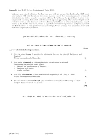 [X259/12/02] Page seven
Source E:	 from T. M. Devine, Scotland and the Union (2008).
Undeniably, as a result of union, Scotland was faced with an increased tax burden after 1707, most
notoriously in 1711 with the salt and linen taxes. Customs records show increasing amounts of cases of
intimidation and violent assaults on customs officers. Nevertheless, the possibilities of union were
fundamental, presenting the Scottish landed elites with a golden opportunity. The benefit of English naval
protection for trade with America was obvious. Employment of Scots in colonial trade became a crucial
lifeline. In the decades after union, streams of eager Caledonians from impoverished backgrounds poured
into British colonies at every point from Canada to Bengal. Career openings were greater than before and
Scots were very keen to exploit them.
[END OF SOURCES FOR THE TREATY OF UNION, 1689–1740]
SPECIAL TOPIC 3: THE TREATY OF UNION, 1689–1740
Answer all of the following questions.
	 1.	 How far does Source A explain the relationship between the Scottish Parliament and
England?	
	 Use the source and recalled knowledge.
	 2.	 How useful is Source B as evidence of attitudes towards union in Scotland?
	 In reaching a conclusion you should refer to:
	 •	 the origin and possible purpose of the source;
	 •	 the content of the source;
	 •	 recalled knowledge.
	 3.	 How fully does Source C explain the reasons for the passing of the Treaty of Union?
	 Use the source and recalled knowledge.
	 4.	 To what extent do Sources D and E agree about the economic effects of Union up to 1740?
	 Compare the sources overall and in detail.
[END OF QUESTIONS ON THE TREATY OF UNION, 1689–1740]
Marks
10
 5
10
 5
(30)
 