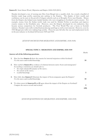 [X259/12/02]
Source E:	 from Simon Wood, Migration and Empire 1830–1939 (2011).
Dundee developed a way of turning jute fibre from Bengal into a useable cloth. As a result a handful of
families made huge profits exporting jute sacking to the Empire. The display of their wealth and
confidence can be seen in the growth of elegant suburbs such as at Broughty Ferry near Dundee. Money
from the Empire also helped some landed families who were struggling in Scotland’s rural economy. For
example, money from the Indian textile trade was used by Alisdair Forbes to purchase and improve
country estates in the Strathdon area. However, once the Empire developed its own industries, they
became serious competitors for Scottish producers. The First World War saw a boom in Scottish
industry. Dundee’s jute mills worked hard producing sand bags as well as tent material. However, even by
1914 Bengal jute mills were making huge profits. Prices for jute fell after the war and employment levels
in the jute industry in Scotland fell between 1929 and 1939.
[END OF SOURCES FOR MIGRATION AND EMPIRE, 1830–1939]
SPECIAL TOPIC 4: MIGRATION AND EMPIRE, 1830–1939
Answer all of the following questions.
	 1. 	 How far does Source A show the reasons for internal migration within Scotland?
	 Use the source and recalled knowledge.
	 2.	 How useful is Source B as evidence of relations between native Scots and immigrants?
	 In reaching a conclusion you should refer to:
	 •	 the origin and possible purpose of the source;
	 •	 the content of the source;
	 •	 recalled knowledge.
	 3.	 How fully does Source C illustrate the impact of Scots emigrants upon the Empire?
	 Use the source and recalled knowledge.
	 4.	 To what extent do Sources D and E agree about the impact of the Empire on Scotland?
	 Compare the sources overall and in detail.
Page nine
[END OF QUESTIONS ON MIGRATION AND EMPIRE, 1830–1939]
Marks
10
 5
10
 5
(30)
 