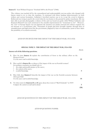 [X259/12/02]
Source E	 from William Ferguson “Scotland 1689 to the Present” (1968).
The violence was touched off by the outnumbered and understandably nervous police who charged with
batons raised to try to clear the tramlines. It continued with blows landing indiscriminately on both
strikers and curious bystanders. Gallacher’s horrified reaction was to try to get the crowd to disperse.
Kirkwood was trying to pacify the crowd when he was beaten to the ground by police truncheons. He was
later able to provide photographic evidence of this and was found not guilty while William Gallacher and
Emanuel Shinwell were each sentenced to five months imprisonment for “incitement to riot”. However,
the “riot” in George Square was not planned; the situation was simply misread and violence erupted, but
not because of a revolutionary plot. Thousands of people had been brought together through fears of
unemployment and high prices but the government, plagued by fears of communism, seems to have taken
the possibility of revolution seriously.
[END OF SOURCES FOR THE IMPACT OF THE GREAT WAR, 1914–1928]
SPECIAL TOPIC 5: THE IMPACT OF THE GREAT WAR, 1914–1928
Answer all of the following questions.
	 1.	 How far does Source A explain the contribution of Scots to the military effort on the
Western Front?
	 Use the source and recalled knowledge.
	 2.	How useful is Source B as evidence of the impact of the war on Scottish women?
	 In reaching a conclusion you should refer to:
	 •	 the origin and possible purpose of the source;
	 •	 the content of the source;
	 •	 recalled knowledge.
	 3.	 How fully does Source C describe the impact of the war on the Scottish economy between
1914 and 1928?
	 Use the source and recalled knowledge.
	 4.	 To what extent do Sources D and E agree about the events of “Red Clydeside” in 1919?
	 Compare the content overall and in detail.
Page eleven
[END OF QUESTIONS ON THE IMPACT OF THE GREAT WAR, 1914–1928]
[END OF QUESTION PAPER]
Marks
10
 5
10
 5
(30)
 