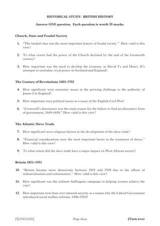 [X259/12/01]
HISTORICAL STUDY: BRITISH HISTORY
Answer ONE question. Each question is worth 20 marks.
Church, State and Feudal Society
	 1.	 “The landed class was the most important feature of feudal society.” How valid is this
view?
	 2.	 To what extent had the power of the Church declined by the end of the fourteenth
century?
	 3.	 How important was the need to develop the economy in David I’s and Henry II’s
attempts to centralise royal power in Scotland and England?
The Century of Revolutions 1603–1702
	 4.	 How significant were economic issues in the growing challenge to the authority of
James I in England?
	 5.	 How important were political issues as a cause of the English Civil War?
	 6.	 “Cromwell’s dominance was the main reason for the failure to find an alternative form
of government, 1649-1658.” How valid is this view?
The Atlantic Slave Trade
	 7.	 How significant were religious factors in the development of the slave trade?
	 8.	 “Financial considerations were the most important factor in the treatment of slaves.”
How valid is this view?
	 9.	 To what extent did the slave trade have a major impact on West African society?
Britain 1851–1951	
	10.	 “Britain became more democratic between 1851 and 1928 due to the effects of
industrialisation and urbanisation.” How valid is this view?
	11.	 How significant was the militant Suffragette campaign in helping women achieve the
vote?
	12.	 How important were fears over national security as a reason why the Liberal Government
introduced social welfare reforms, 1906–1914?
Page three [Turn over
 
