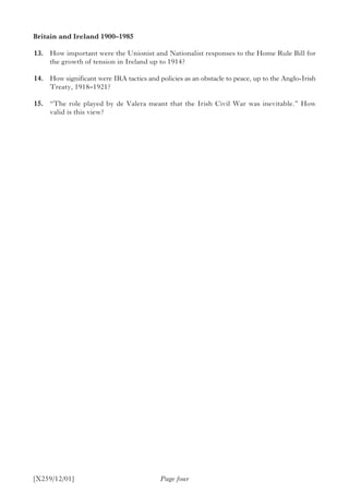 [X259/12/01] Page four
Britain and Ireland 1900–1985	
	13.	 How important were the Unionist and Nationalist responses to the Home Rule Bill for
the growth of tension in Ireland up to 1914?
	14.	 How significant were IRA tactics and policies as an obstacle to peace, up to the Anglo-Irish
Treaty, 1918–1921?
	15.	 “The role played by de Valera meant that the Irish Civil War was inevitable.” How
valid is this view?
 