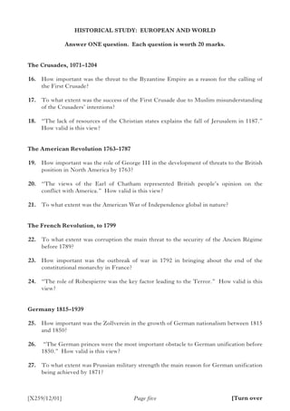 [X259/12/01] Page five
HISTORICAL STUDY: EUROPEAN AND WORLD
Answer ONE question. Each question is worth 20 marks.
The Crusades, 1071–1204
	16.	 How important was the threat to the Byzantine Empire as a reason for the calling of
the First Crusade?
	17.	 To what extent was the success of the First Crusade due to Muslim misunderstanding
of the Crusaders’ intentions?
	18.	 “The lack of resources of the Christian states explains the fall of Jerusalem in 1187.”
How valid is this view?
The American Revolution 1763–1787
	19.	 How important was the role of George III in the development of threats to the British
position in North America by 1763?
	20.	 “The views of the Earl of Chatham represented British people’s opinion on the
conflict with America.” How valid is this view?
	21.	 To what extent was the American War of Independence global in nature?
The French Revolution, to 1799
	22.	 To what extent was corruption the main threat to the security of the Ancien Régime
before 1789?
	23.	 How important was the outbreak of war in 1792 in bringing about the end of the
constitutional monarchy in France?
	24.	 “The role of Robespierre was the key factor leading to the Terror.” How valid is this
view?
Germany 1815–1939
	25.	 How important was the Zollverein in the growth of German nationalism between 1815
and 1850?
	26.	 “The German princes were the most important obstacle to German unification before
1850.” How valid is this view?
	27.	 To what extent was Prussian military strength the main reason for German unification
being achieved by 1871?
[Turn over
 