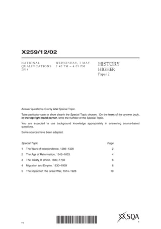PB
X259/12/02
*X259/12/02* ©
HISTORY
HIGHER
Paper 2
Answer questions on only one Special Topic.
Take particular care to show clearly the Special Topic chosen. On the front of the answer book,
in the top right-hand corner, write the number of the Special Topic.
You are expected to use background knowledge appropriately in answering source-based
questions.
Some sources have been adapted.
Special Topic	 Page
1	 The Wars of Independence, 1286–1328	 2
2	 The Age of Reformation, 1542–1603	 4
3	 The Treaty of Union, 1689–1740	 6
4	 Migration and Empire, 1830–1939	 8
5	 The Impact of The Great War, 1914–1928	 10
N A T I O N A L
Q U A L I F I C A T I O N S
2 0 1 4
W E D N E S D A Y , 7 M A Y
2 . 4 0 P M – 4 . 0 5 P M
 