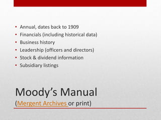 Moodys Manual
(Mergent Archives or print)
? Annual, dates back to 1909
? Financials (including historical data)
? Business history
? Leadership (officers and directors)
? Stock & dividend information
? Subsidiary listings
 