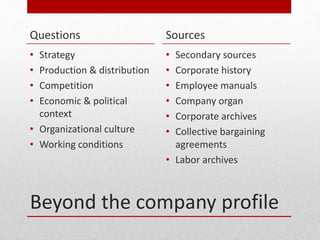Beyond the company profile
Questions
? Strategy
? Production & distribution
? Competition
? Economic & political
context
? Organizational culture
? Working conditions
Sources
? Secondary sources
? Corporate history
? Employee manuals
? Company organ
? Corporate archives
? Collective bargaining
agreements
? Labor archives
 