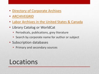 Locations
? Directory of Corporate Archives
? ARCHIVEGRID
? Labor Archives in the United States & Canada
? Library Catalog or WorldCat
? Periodicals, publications, grey literature
? Search by corporate name for author or subject
? Subscription databases
? Primary and secondary sources
 