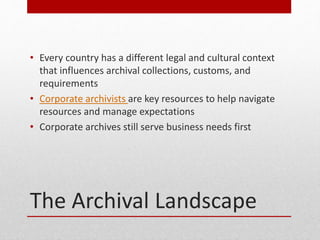 The Archival Landscape
? Every country has a different legal and cultural context
that influences archival collections, customs, and
requirements
? Corporate archivists are key resources to help navigate
resources and manage expectations
? Corporate archives still serve business needs first
 
