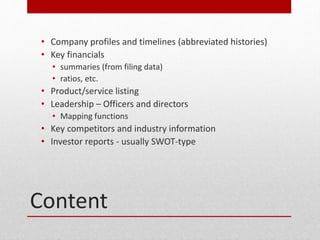 Content
? Company profiles and timelines (abbreviated histories)
? Key financials
? summaries (from filing data)
? ratios, etc.
? Product/service listing
? Leadership C Officers and directors
? Mapping functions
? Key competitors and industry information
? Investor reports - usually SWOT-type
 