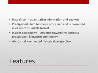 Features
? Data driven - quantitative information and analysis
? Predigested - Info has been processed and is presented
in easily consumable format
? Insider perspective - Oriented toward the business
practitioner & investor community
? Ahistorical C or limited historical perspective
 