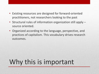 Why this is important
? Existing resources are designed for forward-oriented
practitioners, not researchers looking to the past
? Structural rules of information organization still apply C
source oriented.
? Organized according to the language, perspective, and
practices of capitalism. This vocabulary drives research
outcomes.
 