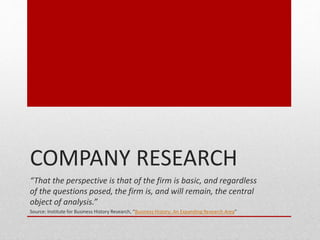 COMPANY RESEARCH
That the perspective is that of the firm is basic, and regardless
of the questions posed, the firm is, and will remain, the central
object of analysis.
Source: Institute for Business History Research, Business History: An Expanding Research Area
 