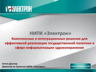 НИПК «Электрон» 
Комплексные и интеграционные решения для эффективной реализации государственной политики в сфере информатизации здравоохранения 
Антон Декстер Директор по проектам НИПК «Электрон»  