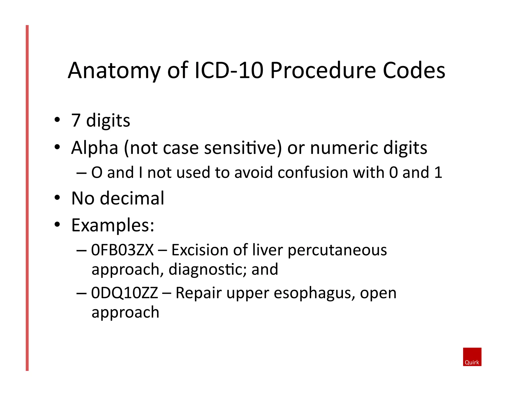 Anatomy	
  of	
  ICD-­‐10	
  Procedure	
  Codes	
  
•  7	
  digits	
  
•  Alpha	
  (not	
  case	
  sensiQve)	
  or	
  numeric	
  digits	
  	
  
–  O	
  and	
  I	
  not	
  used	
  to	
  avoid	
  confusion	
  with	
  0	
  and	
  1	
  

•  No	
  decimal	
  
•  Examples:	
  
–  0FB03ZX	
  –	
  Excision	
  of	
  liver	
  percutaneous	
  
approach,	
  diagnosQc;	
  and	
  
–  0DQ10ZZ	
  –	
  Repair	
  upper	
  esophagus,	
  open	
  
approach	
  

 