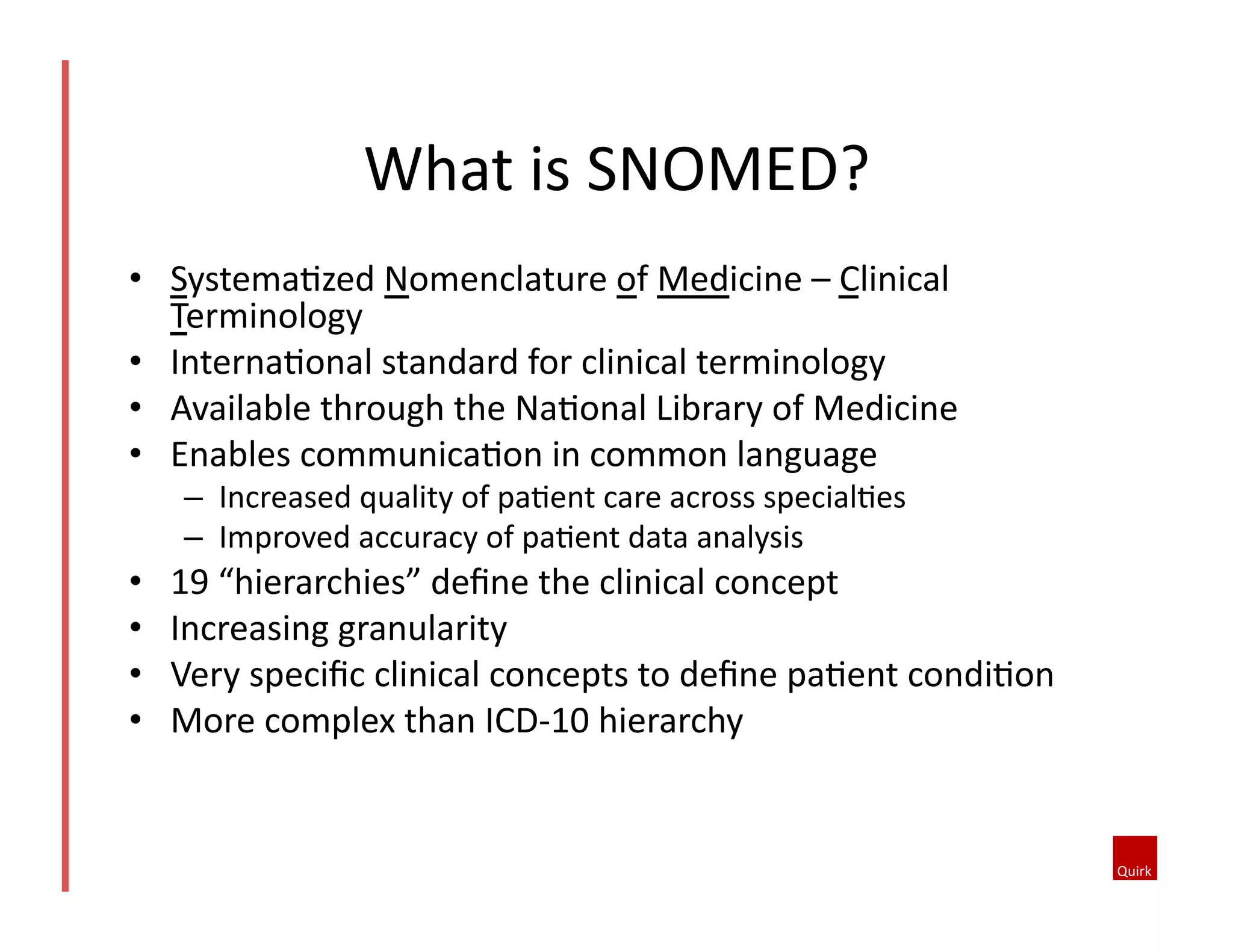 What	
  is	
  SNOMED?	
  
•  SystemaQzed	
  Nomenclature	
  of	
  Medicine	
  –	
  Clinical	
  
Terminology	
  
•  InternaQonal	
  standard	
  for	
  clinical	
  terminology	
  
•  Available	
  through	
  the	
  NaQonal	
  Library	
  of	
  Medicine	
  
•  Enables	
  communicaQon	
  in	
  common	
  language	
  
–  Increased	
  quality	
  of	
  paQent	
  care	
  across	
  specialQes	
  
–  Improved	
  accuracy	
  of	
  paQent	
  data	
  analysis	
  

• 
• 
• 
• 

19	
  “hierarchies”	
  deﬁne	
  the	
  clinical	
  concept	
  
Increasing	
  granularity	
  	
  
Very	
  speciﬁc	
  clinical	
  concepts	
  to	
  deﬁne	
  paQent	
  condiQon	
  
More	
  complex	
  than	
  ICD-­‐10	
  hierarchy	
  

 