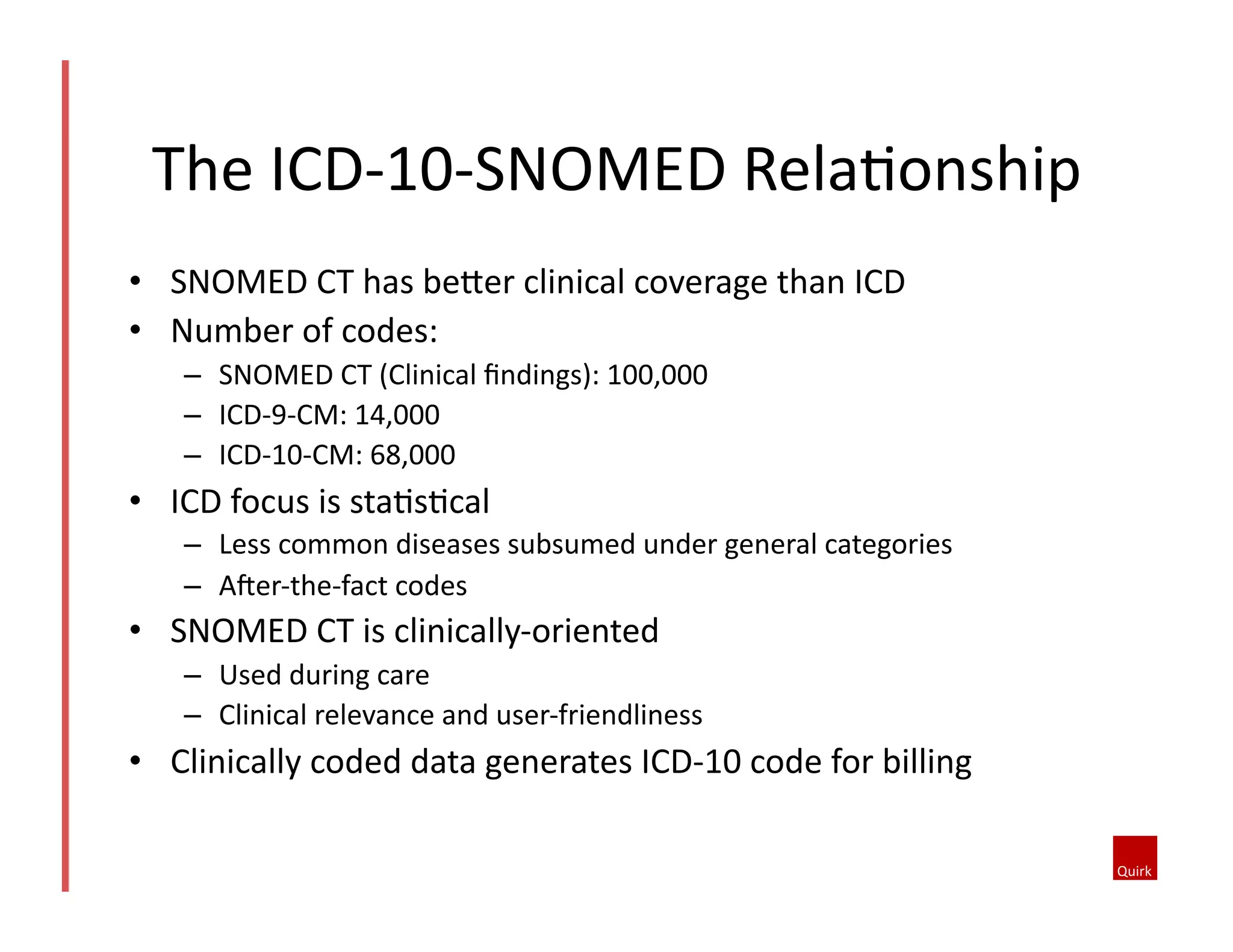 The	
  ICD-­‐10-­‐SNOMED	
  RelaQonship	
  
•  SNOMED	
  CT	
  has	
  beoer	
  clinical	
  coverage	
  than	
  ICD	
  
•  Number	
  of	
  codes:	
  
–  SNOMED	
  CT	
  (Clinical	
  ﬁndings):	
  100,000	
  
–  ICD-­‐9-­‐CM:	
  14,000	
  
–  ICD-­‐10-­‐CM:	
  68,000	
  

•  ICD	
  focus	
  is	
  staQsQcal	
  
–  Less	
  common	
  diseases	
  subsumed	
  under	
  general	
  categories	
  
–  Aher-­‐the-­‐fact	
  codes	
  

•  SNOMED	
  CT	
  is	
  clinically-­‐oriented	
  
–  Used	
  during	
  care	
  
–  Clinical	
  relevance	
  and	
  user-­‐friendliness	
  

•  Clinically	
  coded	
  data	
  generates	
  ICD-­‐10	
  code	
  for	
  billing	
  

 