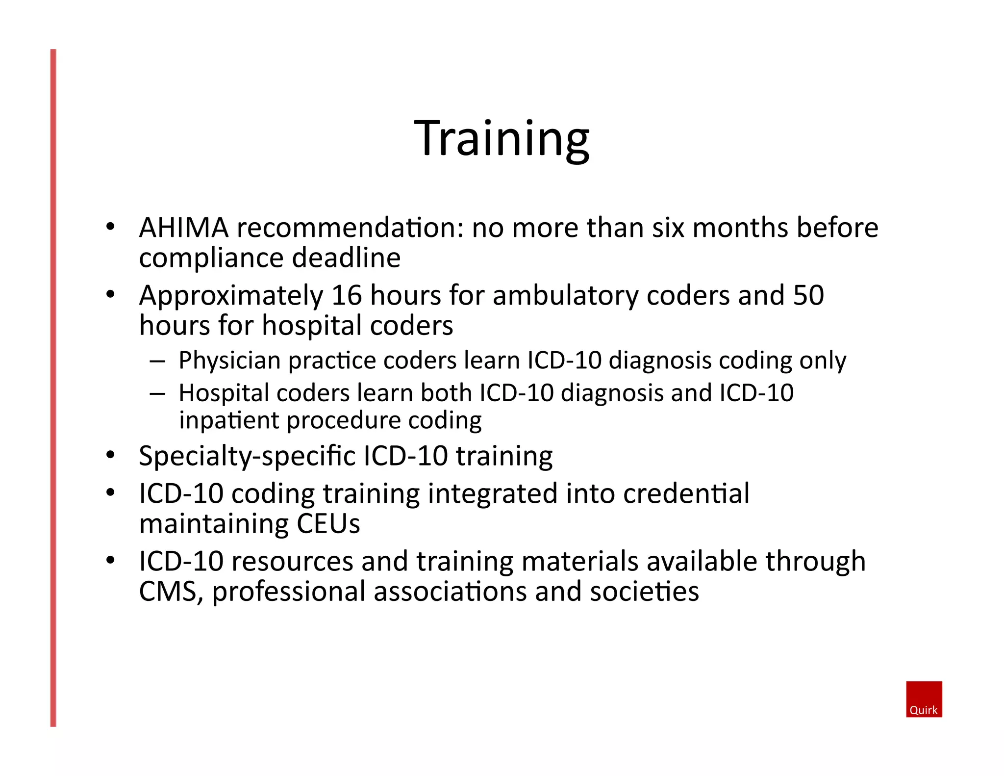 Training	
  
•  AHIMA	
  recommendaQon:	
  no	
  more	
  than	
  six	
  months	
  before	
  
compliance	
  deadline	
  
•  Approximately	
  16	
  hours	
  for	
  ambulatory	
  coders	
  and	
  50	
  
hours	
  for	
  hospital	
  coders	
  
–  Physician	
  pracQce	
  coders	
  learn	
  ICD-­‐10	
  diagnosis	
  coding	
  only	
  
–  Hospital	
  coders	
  learn	
  both	
  ICD-­‐10	
  diagnosis	
  and	
  ICD-­‐10	
  
inpaQent	
  procedure	
  coding	
  

•  Specialty-­‐speciﬁc	
  ICD-­‐10	
  training	
  
•  ICD-­‐10	
  coding	
  training	
  integrated	
  into	
  credenQal	
  
maintaining	
  CEUs	
  
•  ICD-­‐10	
  resources	
  and	
  training	
  materials	
  available	
  through	
  
CMS,	
  professional	
  associaQons	
  and	
  socieQes	
  

 