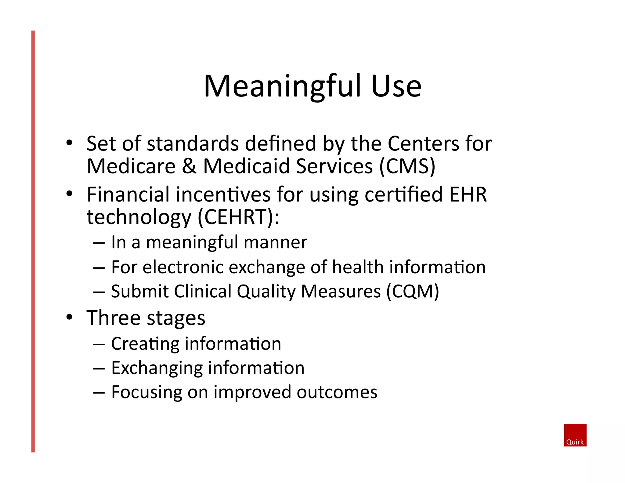 Meaningful	
  Use	
  
•  Set	
  of	
  standards	
  deﬁned	
  by	
  the	
  Centers	
  for	
  
Medicare	
  &	
  Medicaid	
  Services	
  (CMS)	
  	
  
•  Financial	
  incenQves	
  for	
  using	
  cerQﬁed	
  EHR	
  
technology	
  (CEHRT):	
  
–  In	
  a	
  meaningful	
  manner	
  
–  For	
  electronic	
  exchange	
  of	
  health	
  informaQon	
  	
  
–  Submit	
  Clinical	
  Quality	
  Measures	
  (CQM)	
  

•  Three	
  stages	
  

–  CreaQng	
  informaQon	
  
–  Exchanging	
  informaQon	
  
–  Focusing	
  on	
  improved	
  outcomes	
  

 
