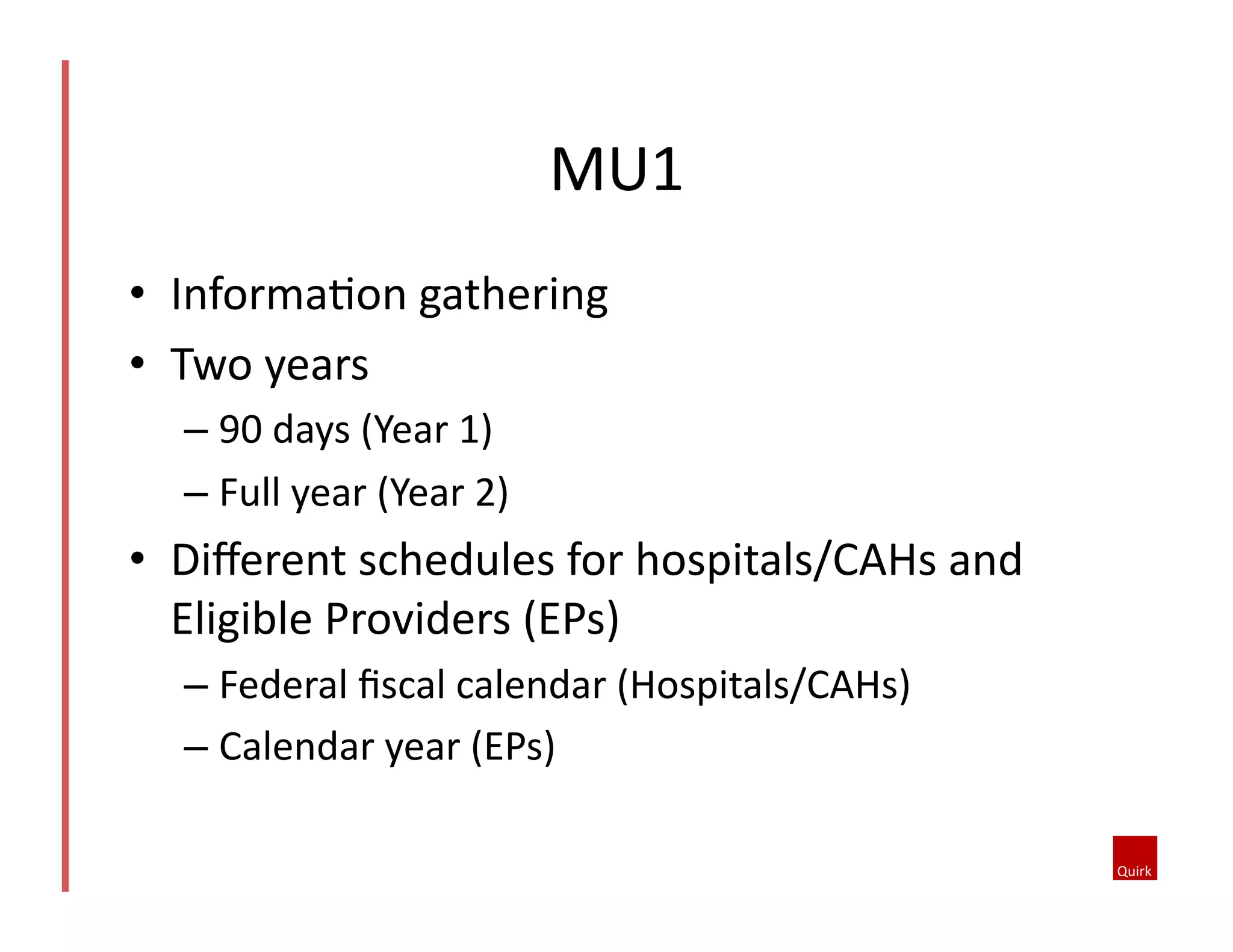 MU1	
  
•  InformaQon	
  gathering	
  
•  Two	
  years	
  
–  90	
  days	
  (Year	
  1)	
  
–  Full	
  year	
  (Year	
  2)	
  

•  Diﬀerent	
  schedules	
  for	
  hospitals/CAHs	
  and	
  
Eligible	
  Providers	
  (EPs)	
  
–  Federal	
  ﬁscal	
  calendar	
  (Hospitals/CAHs)	
  
–  Calendar	
  year	
  (EPs)	
  

 