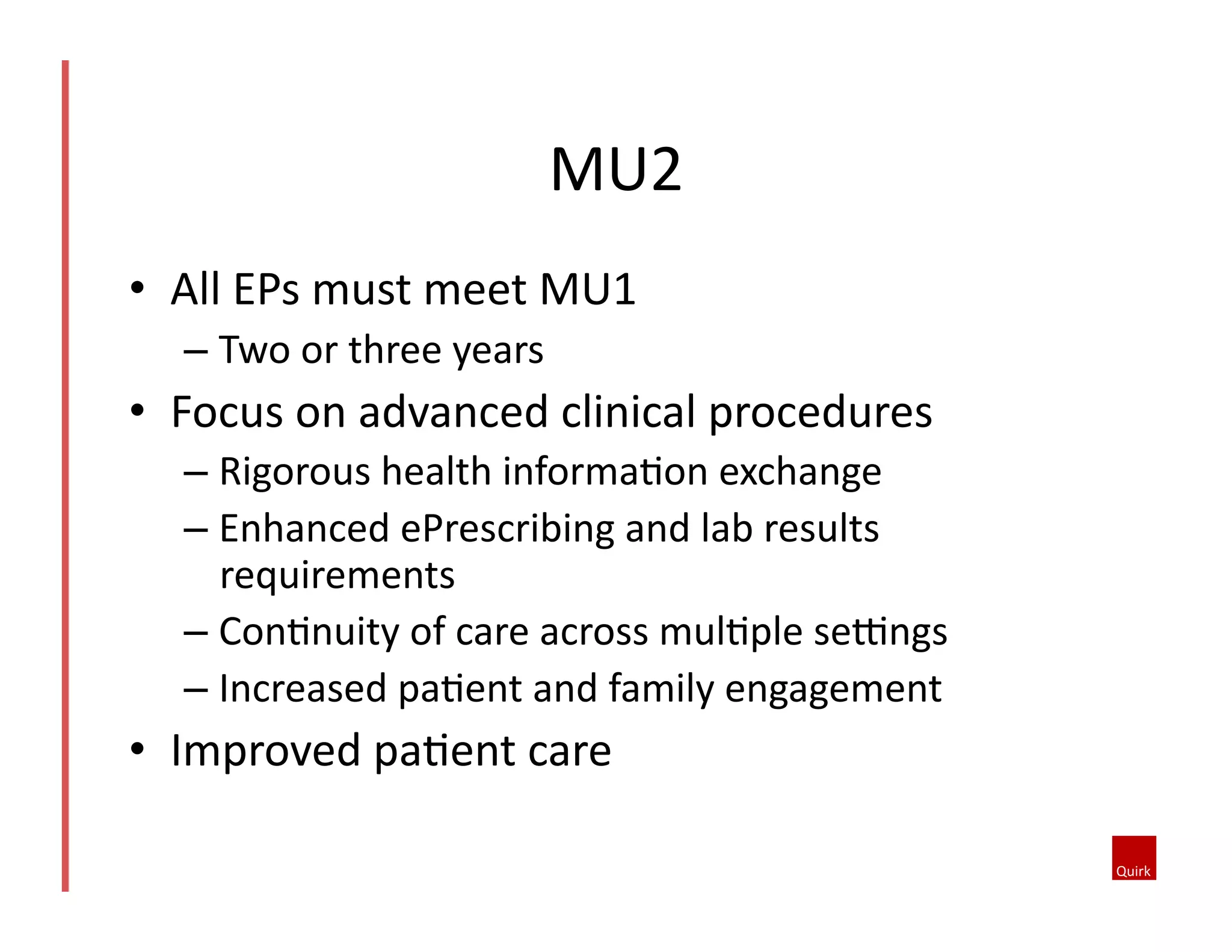 MU2	
  
•  All	
  EPs	
  must	
  meet	
  MU1	
  
–  Two	
  or	
  three	
  years	
  

•  Focus	
  on	
  advanced	
  clinical	
  procedures	
  
–  Rigorous	
  health	
  informaQon	
  exchange	
  
–  Enhanced	
  ePrescribing	
  and	
  lab	
  results	
  
requirements	
  
–  ConQnuity	
  of	
  care	
  across	
  mulQple	
  sesngs	
  
–  Increased	
  paQent	
  and	
  family	
  engagement	
  

•  Improved	
  paQent	
  care	
  

 