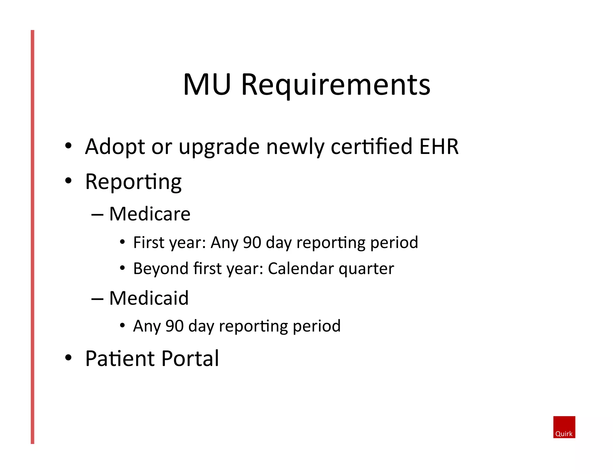 MU	
  Requirements	
  
•  Adopt	
  or	
  upgrade	
  newly	
  cerQﬁed	
  EHR	
  
•  ReporQng	
  
–  Medicare	
  
•  First	
  year:	
  Any	
  90	
  day	
  reporQng	
  period	
  
•  Beyond	
  ﬁrst	
  year:	
  Calendar	
  quarter	
  

–  Medicaid	
  
•  Any	
  90	
  day	
  reporQng	
  period	
  

•  PaQent	
  Portal	
  

 