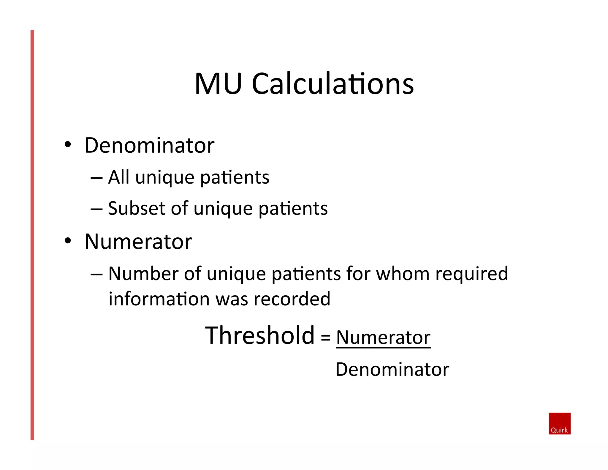 MU	
  CalculaQons	
  
•  Denominator	
  
–  All	
  unique	
  paQents	
  
–  Subset	
  of	
  unique	
  paQents	
  	
  

•  Numerator	
  
–  Number	
  of	
  unique	
  paQents	
  for	
  whom	
  required	
  
informaQon	
  was	
  recorded	
  

Threshold	
  =	
  Numerator	
  
	
  	
  	
  	
  	
  	
  	
  	
  	
  	
  	
  	
  	
  	
  	
  	
  	
  	
  	
  	
  	
  	
  	
  	
  	
  	
  	
  	
  	
  	
  	
  Denominator	
  

 