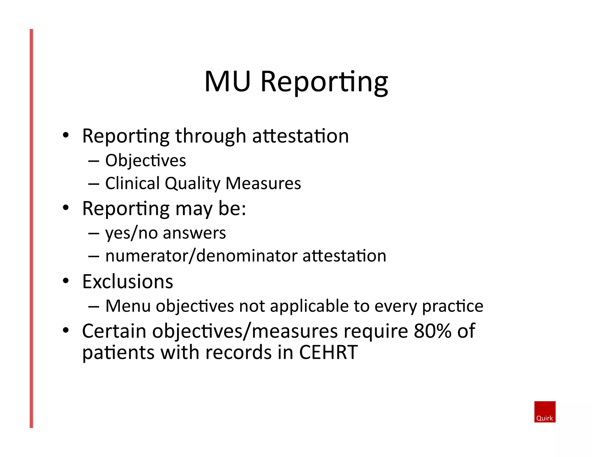 MU	
  ReporQng	
  
•  ReporQng	
  through	
  aoestaQon	
  
–  ObjecQves	
  
–  Clinical	
  Quality	
  Measures	
  

•  ReporQng	
  may	
  be:	
  

–  yes/no	
  answers	
  
–  numerator/denominator	
  aoestaQon	
  

•  Exclusions	
  

–  Menu	
  objecQves	
  not	
  applicable	
  to	
  every	
  pracQce	
  

•  Certain	
  objecQves/measures	
  require	
  80%	
  of	
  
paQents	
  with	
  records	
  in	
  CEHRT	
  

 