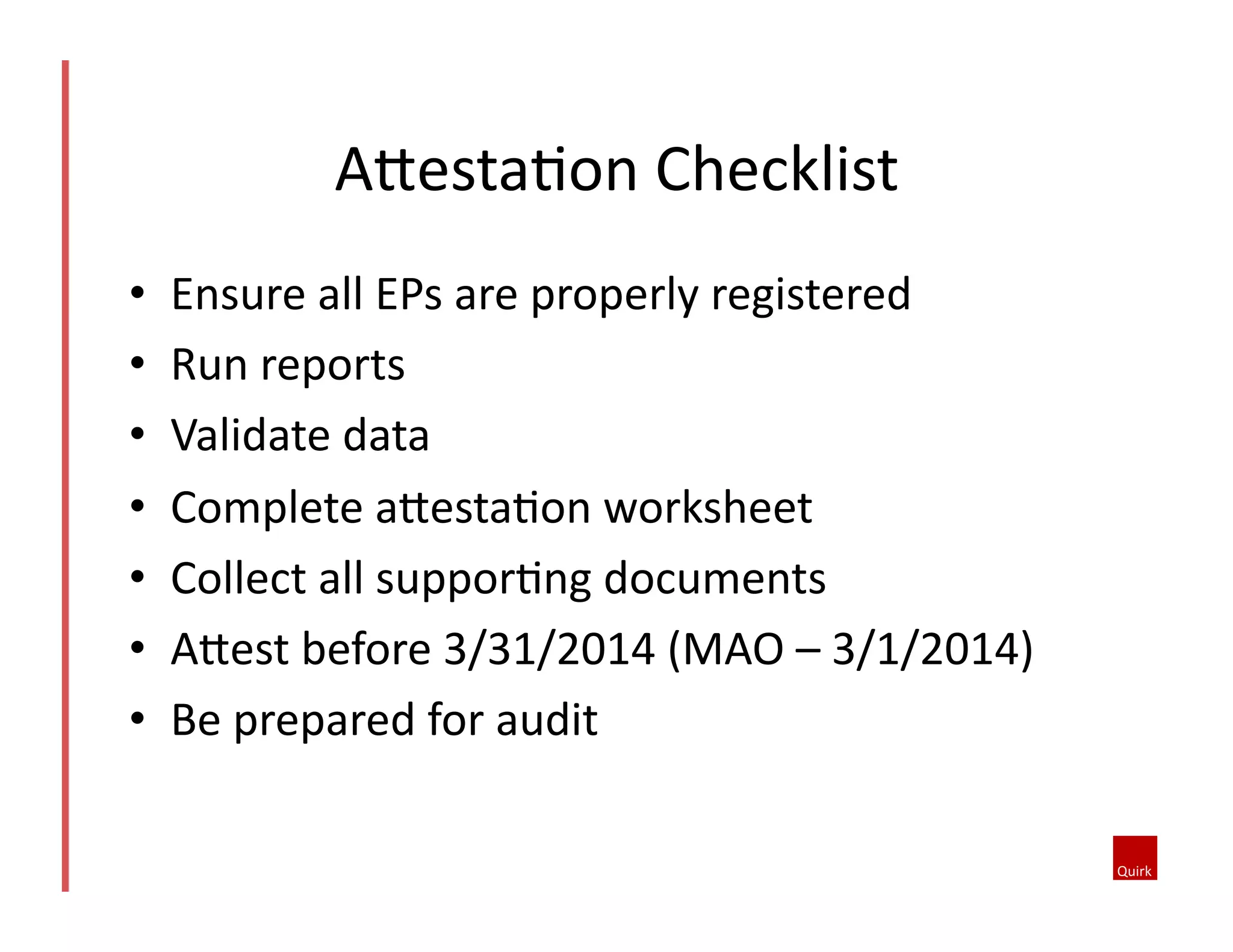 AoestaQon	
  Checklist	
  
• 
• 
• 
• 
• 
• 
• 

Ensure	
  all	
  EPs	
  are	
  properly	
  registered	
  
Run	
  reports	
  
Validate	
  data	
  
Complete	
  aoestaQon	
  worksheet	
  
Collect	
  all	
  supporQng	
  documents	
  
Aoest	
  before	
  3/31/2014	
  (MAO	
  –	
  3/1/2014)	
  
Be	
  prepared	
  for	
  audit	
  

 