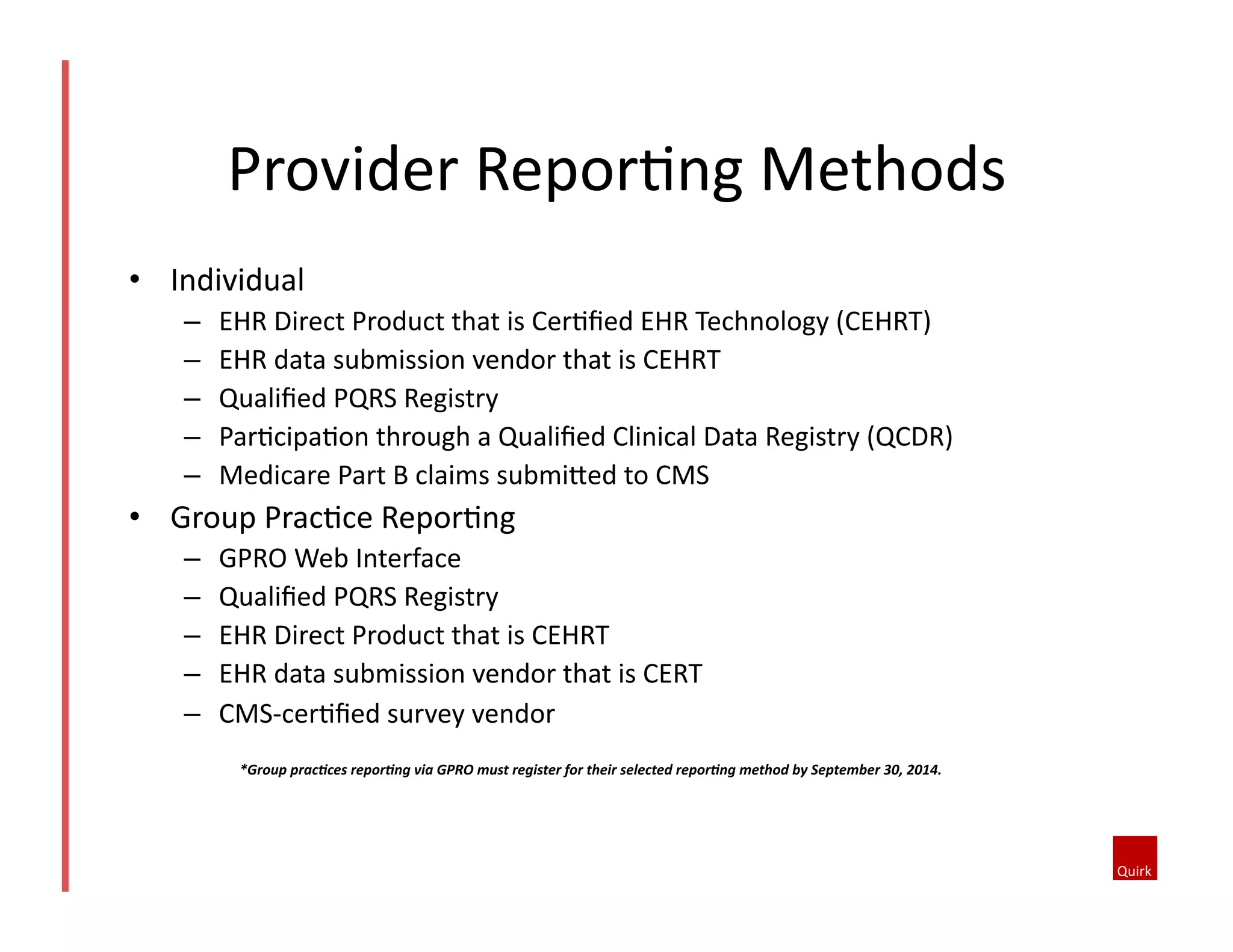 Provider	
  ReporQng	
  Methods	
  
•  Individual	
  	
  
– 
– 
– 
– 
– 

EHR	
  Direct	
  Product	
  that	
  is	
  CerQﬁed	
  EHR	
  Technology	
  (CEHRT)	
  
EHR	
  data	
  submission	
  vendor	
  that	
  is	
  CEHRT	
  
Qualiﬁed	
  PQRS	
  Registry	
  
ParQcipaQon	
  through	
  a	
  Qualiﬁed	
  Clinical	
  Data	
  Registry	
  (QCDR)	
  
Medicare	
  Part	
  B	
  claims	
  submioed	
  to	
  CMS	
  

•  Group	
  PracQce	
  ReporQng	
  	
  
– 
– 
– 
– 
– 

GPRO	
  Web	
  Interface	
  
Qualiﬁed	
  PQRS	
  Registry	
  
EHR	
  Direct	
  Product	
  that	
  is	
  CEHRT	
  
EHR	
  data	
  submission	
  vendor	
  that	
  is	
  CERT	
  
CMS-­‐cerQﬁed	
  survey	
  vendor	
  
*Group	
  prac*ces	
  repor*ng	
  via	
  GPRO	
  must	
  register	
  for	
  their	
  selected	
  repor*ng	
  method	
  by	
  September	
  30,	
  2014.	
  

 