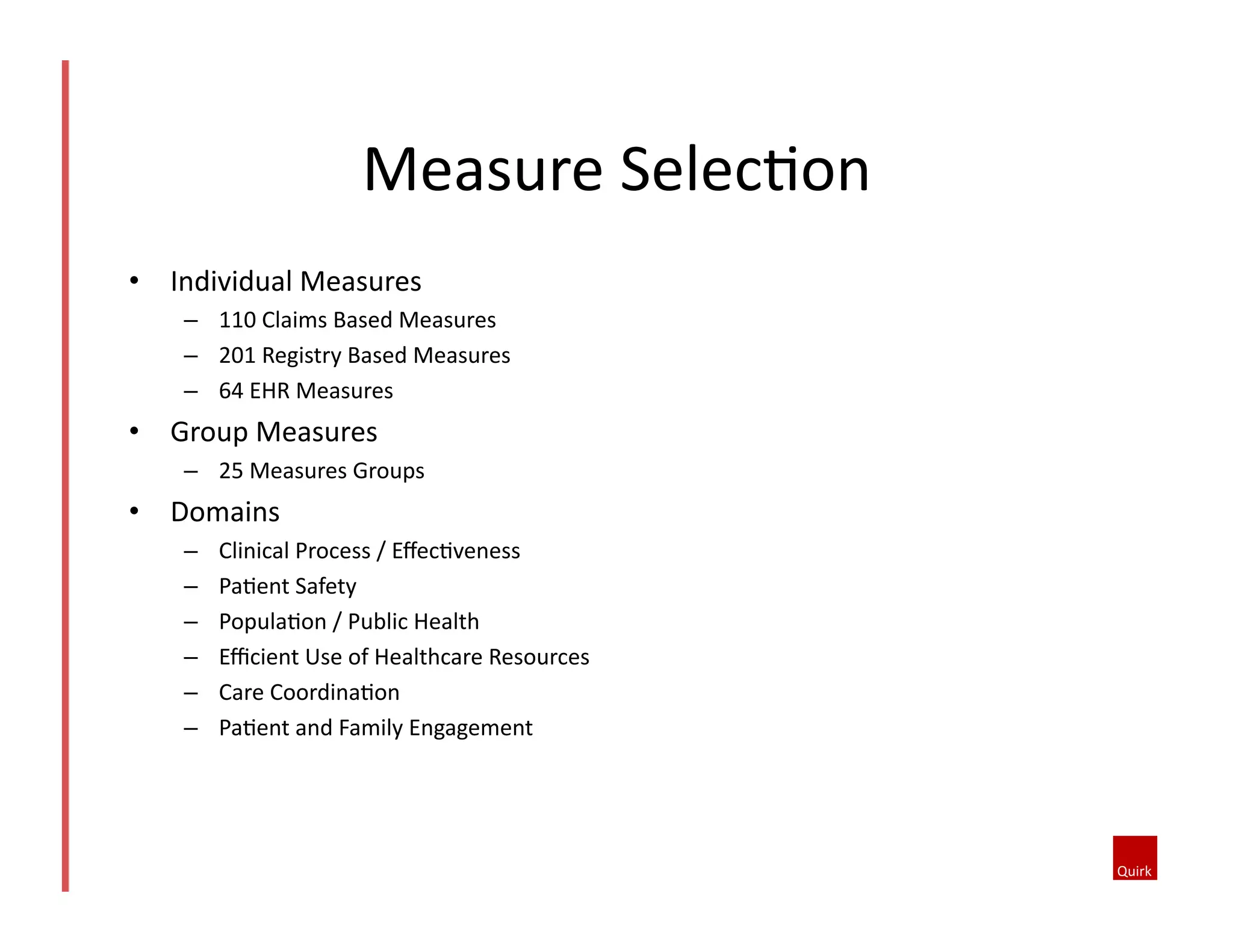 Measure	
  SelecQon	
  
•  Individual	
  Measures	
  
–  110	
  Claims	
  Based	
  Measures	
  
–  201	
  Registry	
  Based	
  Measures	
  
–  64	
  EHR	
  Measures	
  

•  Group	
  Measures	
  
–  25	
  Measures	
  Groups	
  

•  Domains	
  	
  
– 
– 
– 
– 
– 
– 

Clinical	
  Process	
  /	
  EﬀecQveness	
  
PaQent	
  Safety	
  
PopulaQon	
  /	
  Public	
  Health	
  
Eﬃcient	
  Use	
  of	
  Healthcare	
  Resources	
  
Care	
  CoordinaQon	
  
PaQent	
  and	
  Family	
  Engagement	
  

 