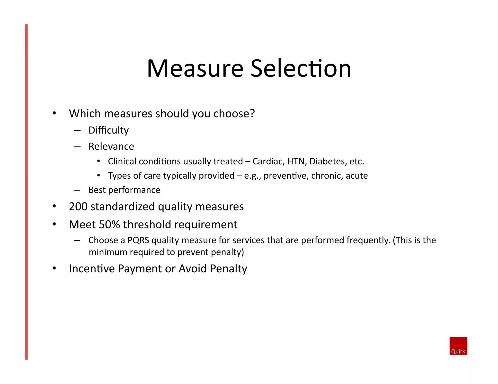 Measure	
  SelecQon	
  
•  Which	
  measures	
  should	
  you	
  choose?	
  
–  Diﬃculty	
  
–  Relevance	
  
•  Clinical	
  condiQons	
  usually	
  treated	
  –	
  Cardiac,	
  HTN,	
  Diabetes,	
  etc.	
  
•  Types	
  of	
  care	
  typically	
  provided	
  –	
  e.g.,	
  prevenQve,	
  chronic,	
  acute	
  
–  Best	
  performance	
  	
  

•  200	
  standardized	
  quality	
  measures	
  
•  Meet	
  50%	
  threshold	
  requirement	
  	
  
–  Choose	
  a	
  PQRS	
  quality	
  measure	
  for	
  services	
  that	
  are	
  performed	
  frequently.	
  (This	
  is	
  the	
  
minimum	
  required	
  to	
  prevent	
  penalty)	
  

•  IncenQve	
  Payment	
  or	
  Avoid	
  Penalty	
  

 