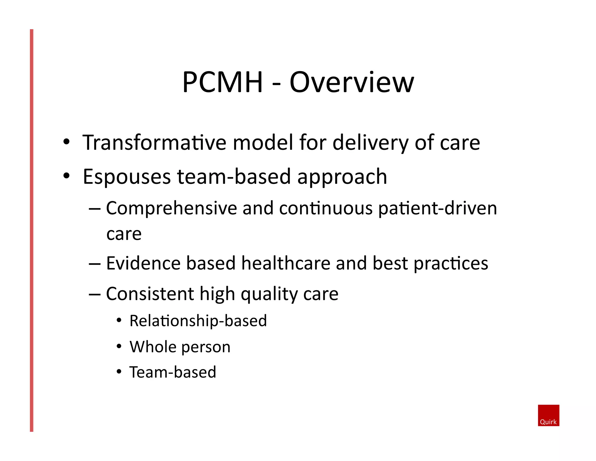 PCMH	
  -­‐	
  Overview	
  
•  TransformaQve	
  model	
  for	
  delivery	
  of	
  care	
  
•  Espouses	
  team-­‐based	
  approach	
  
–  Comprehensive	
  and	
  conQnuous	
  paQent-­‐driven	
  
care	
  
–  Evidence	
  based	
  healthcare	
  and	
  best	
  pracQces	
  
–  Consistent	
  high	
  quality	
  care	
  
•  RelaQonship-­‐based	
  
•  Whole	
  person	
  
•  Team-­‐based	
  

 