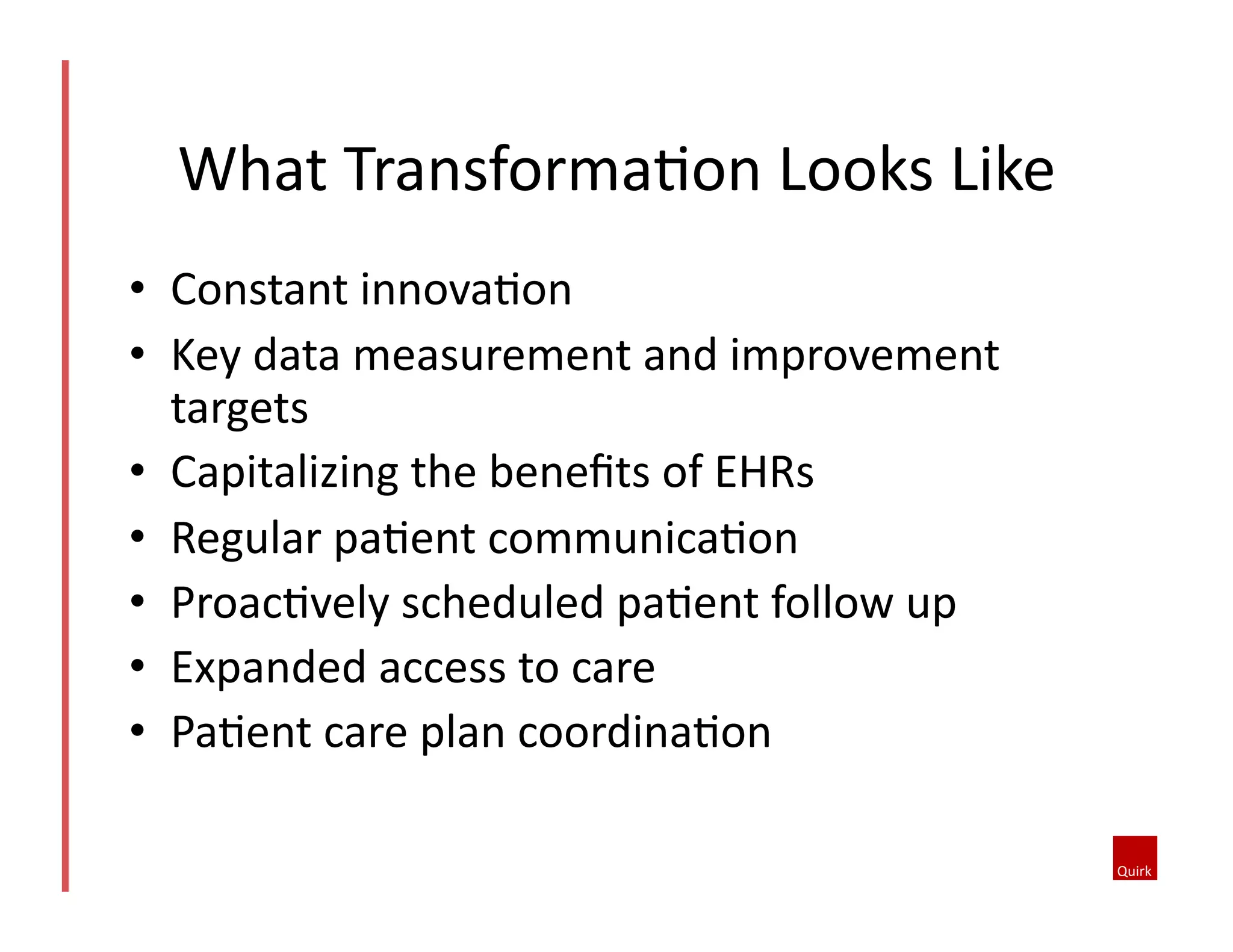 What	
  TransformaQon	
  Looks	
  Like	
  
•  Constant	
  innovaQon	
  
•  Key	
  data	
  measurement	
  and	
  improvement	
  
targets	
  
•  Capitalizing	
  the	
  beneﬁts	
  of	
  EHRs	
  
•  Regular	
  paQent	
  communicaQon	
  
•  ProacQvely	
  scheduled	
  paQent	
  follow	
  up	
  
•  Expanded	
  access	
  to	
  care	
  
•  PaQent	
  care	
  plan	
  coordinaQon	
  

 