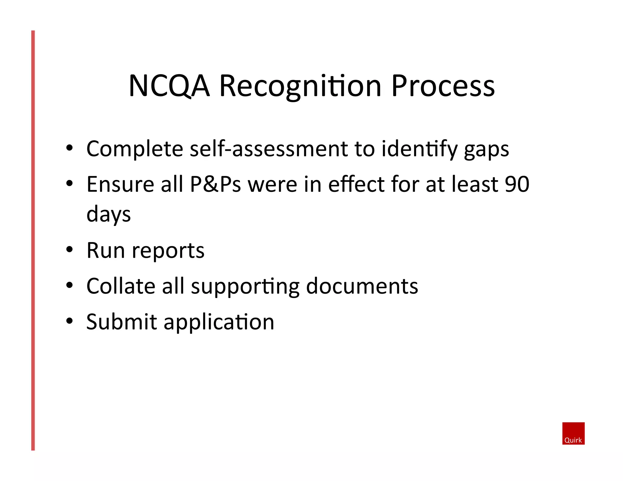 NCQA	
  RecogniQon	
  Process	
  
•  Complete	
  self-­‐assessment	
  to	
  idenQfy	
  gaps	
  
•  Ensure	
  all	
  P&Ps	
  were	
  in	
  eﬀect	
  for	
  at	
  least	
  90	
  
days	
  
•  Run	
  reports	
  
•  Collate	
  all	
  supporQng	
  documents	
  
•  Submit	
  applicaQon	
  

 
