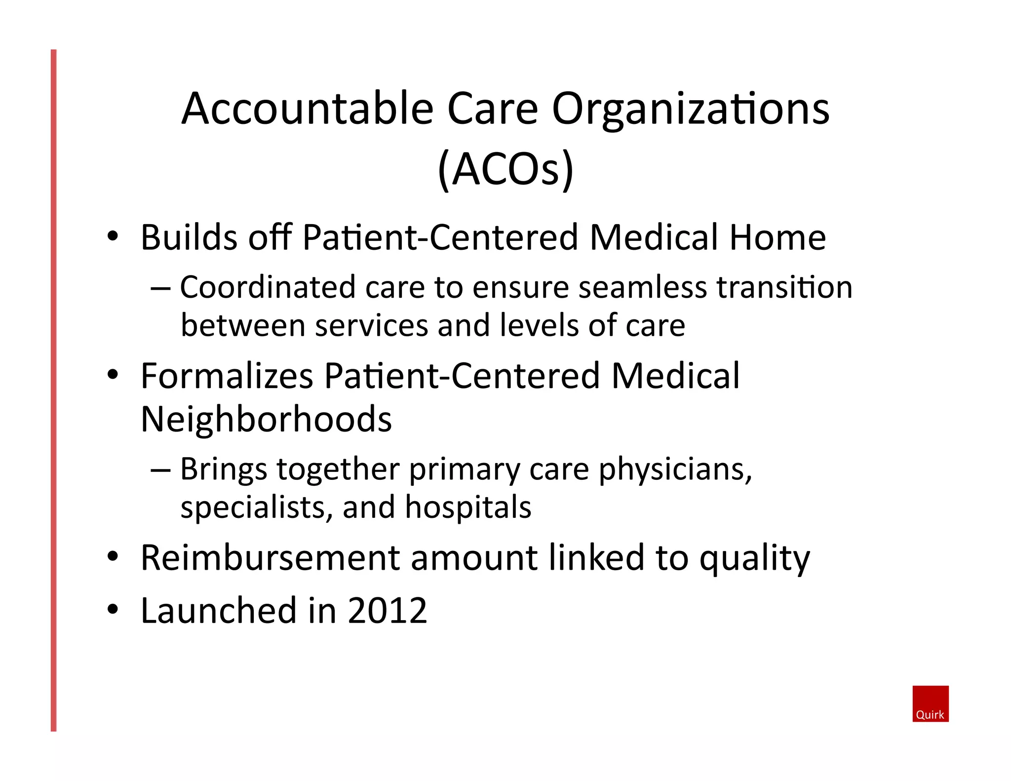 Accountable	
  Care	
  OrganizaQons	
  
(ACOs)	
  
•  Builds	
  oﬀ	
  PaQent-­‐Centered	
  Medical	
  Home	
  
–  Coordinated	
  care	
  to	
  ensure	
  seamless	
  transiQon	
  
between	
  services	
  and	
  levels	
  of	
  care	
  

•  Formalizes	
  PaQent-­‐Centered	
  Medical	
  
Neighborhoods	
  
–  Brings	
  together	
  primary	
  care	
  physicians,	
  
specialists,	
  and	
  hospitals	
  

•  Reimbursement	
  amount	
  linked	
  to	
  quality	
  
•  Launched	
  in	
  2012	
  

 