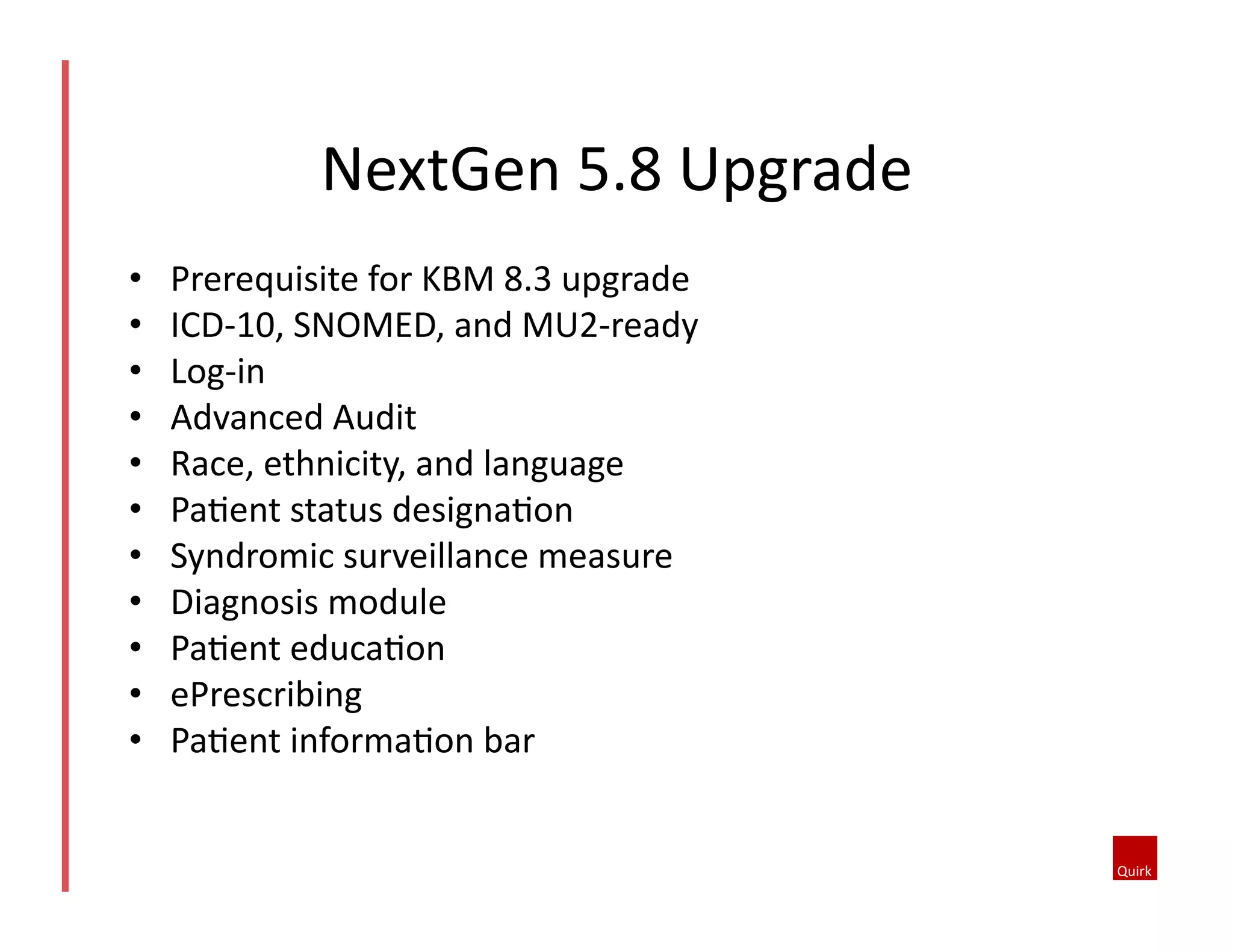 NextGen	
  5.8	
  Upgrade	
  
• 
• 
• 
• 
• 
• 
• 
• 
• 
• 
• 

Prerequisite	
  for	
  KBM	
  8.3	
  upgrade	
  
ICD-­‐10,	
  SNOMED,	
  and	
  MU2-­‐ready	
  
Log-­‐in	
  
Advanced	
  Audit	
  
Race,	
  ethnicity,	
  and	
  language	
  
PaQent	
  status	
  designaQon	
  
Syndromic	
  surveillance	
  measure	
  
Diagnosis	
  module	
  
PaQent	
  educaQon	
  
ePrescribing	
  
PaQent	
  informaQon	
  bar	
  

 