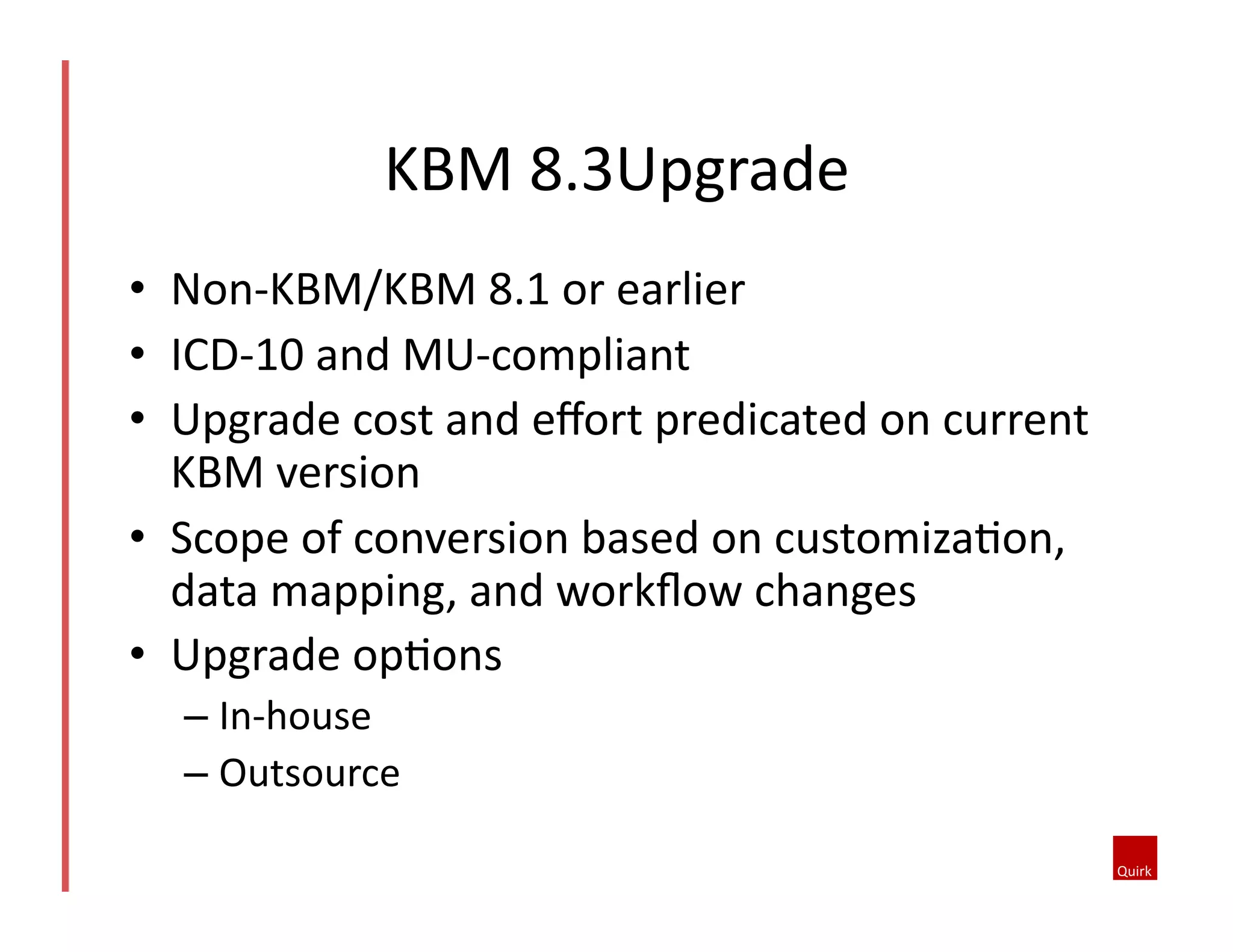 KBM	
  8.3Upgrade	
  
•  Non-­‐KBM/KBM	
  8.1	
  or	
  earlier	
  	
  
•  ICD-­‐10	
  and	
  MU-­‐compliant	
  
•  Upgrade	
  cost	
  and	
  eﬀort	
  predicated	
  on	
  current	
  
KBM	
  version	
  
•  Scope	
  of	
  conversion	
  based	
  on	
  customizaQon,	
  
data	
  mapping,	
  and	
  workﬂow	
  changes	
  
•  Upgrade	
  opQons	
  
–  In-­‐house	
  
–  Outsource	
  

 