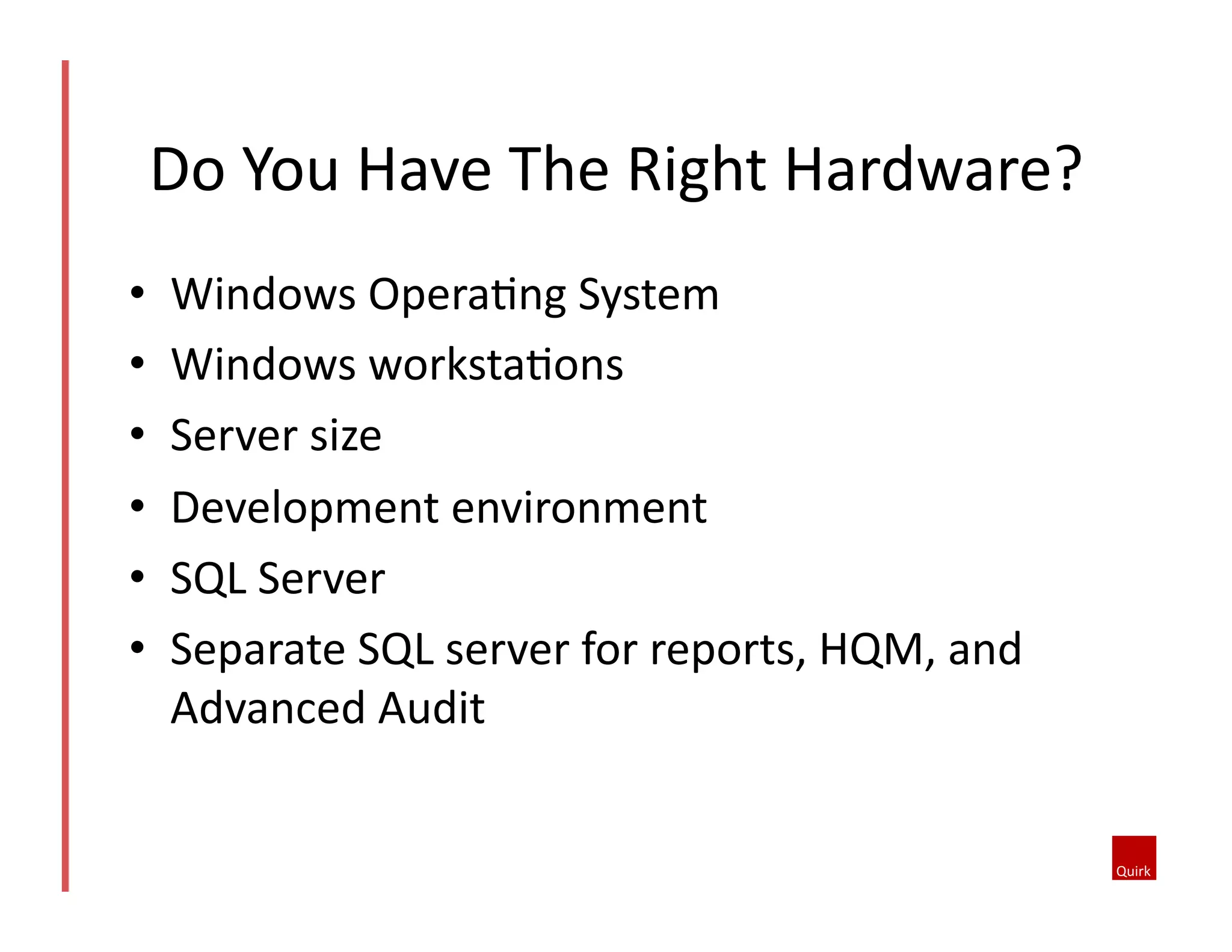 Do	
  You	
  Have	
  The	
  Right	
  Hardware?	
  
• 
• 
• 
• 
• 
• 

Windows	
  OperaQng	
  System	
  
Windows	
  workstaQons	
  
Server	
  size	
  
Development	
  environment	
  
SQL	
  Server	
  
Separate	
  SQL	
  server	
  for	
  reports,	
  HQM,	
  and	
  
Advanced	
  Audit	
  

 